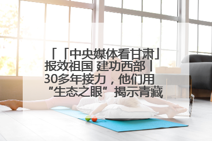 「中央媒体看甘肃」报效祖国 建功西部丨30多年接力，他们用“生态之眼”揭示青藏高原的秘密