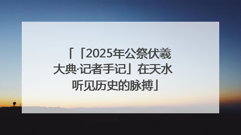 「2025年公祭伏羲大典·记者手记」在天水 听见历史的脉搏