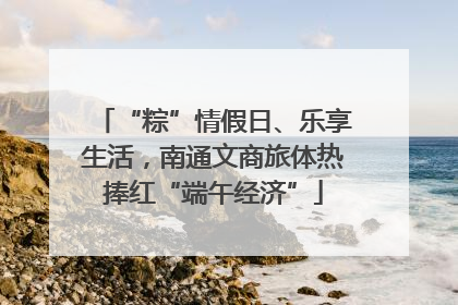 “粽”情假日、乐享生活，南通文商旅体热捧红“端午经济”