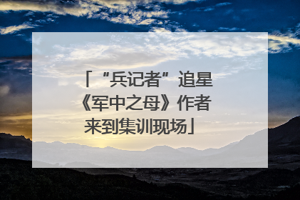 “兵记者”追星《军中之母》作者来到集训现场