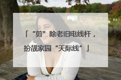 “剪”除老旧电线杆，扮靓家园“天际线”