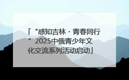 “感知吉林・青春同行”2025中俄青少年文化交流系列活动启动