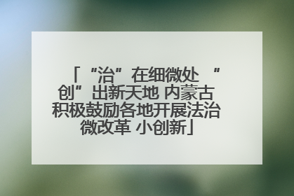 “治”在细微处 “创”出新天地 内蒙古积极鼓励各地开展法治微改革 小创新