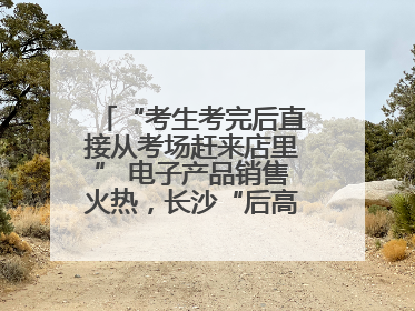 “考生考完后直接从考场赶来店里” 电子产品销售火热，长沙“后高考经济”升温