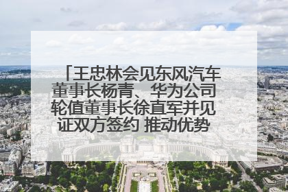 王忠林会见东风汽车董事长杨青、华为公司轮值董事长徐直军并见证双方签约 推动优势互补 实现共赢发展
