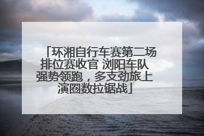 环湘自行车赛第二场排位赛收官 浏阳车队强势领跑，多支劲旅上演圈数拉锯战