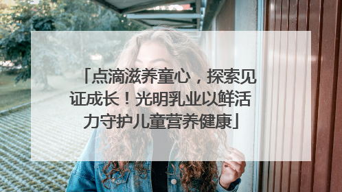 点滴滋养童心，探索见证成长！光明乳业以鲜活力守护儿童营养健康