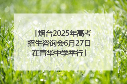 烟台2025年高考招生咨询会6月27日在青华中学举行