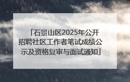 石景山区2025年公开招聘社区工作者笔试成绩公示及资格复审与面试通知
