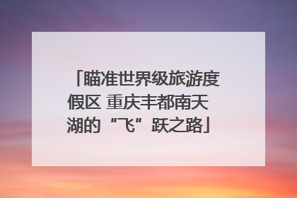 瞄准世界级旅游度假区 重庆丰都南天湖的“飞”跃之路
