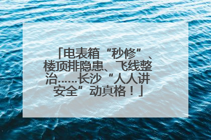 电表箱“秒修”、楼顶排隐患、飞线整治……长沙“人人讲安全”动真格！