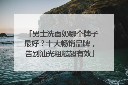 男士洗面奶哪个牌子最好？十大畅销品牌，告别油光粗糙超有效