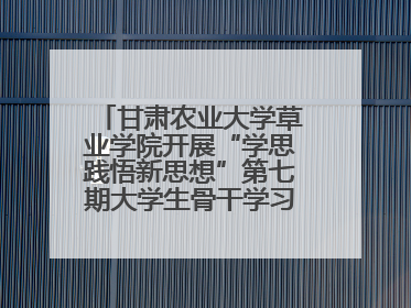 甘肃农业大学草业学院开展“学思践悟新思想”第七期大学生骨干学习班主题实践活动