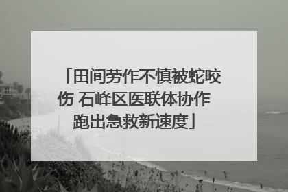 田间劳作不慎被蛇咬伤 石峰区医联体协作跑出急救新速度