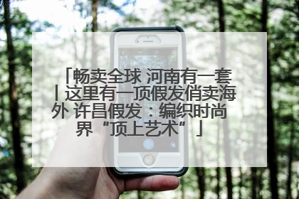 畅卖全球 河南有一套丨这里有一顶假发俏卖海外 许昌假发：编织时尚界“顶上艺术”