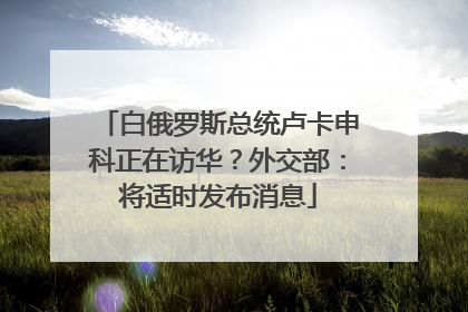 白俄罗斯总统卢卡申科正在访华？外交部：将适时发布消息