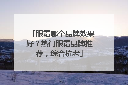 眼霜哪个品牌效果好？热门眼霜品牌推荐，综合抗老