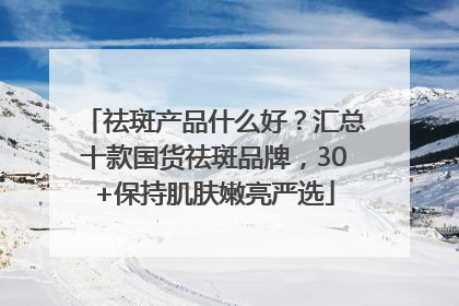祛斑产品什么好？汇总十款国货祛斑品牌，30+保持肌肤嫩亮严选