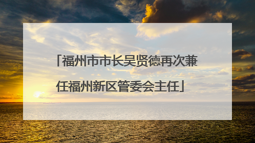 福州市市长吴贤德再次兼任福州新区管委会主任