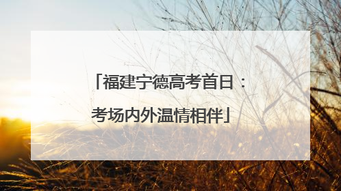 福建宁德高考首日：考场内外温情相伴