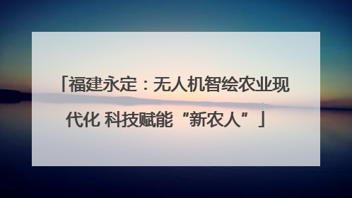 福建永定：无人机智绘农业现代化 科技赋能“新农人”