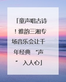 童声唱古诗！雅韵三湘专场音乐会让千年经典 “声” 入人心