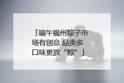 端午福州粽子市场有创意 品类多口味更放“粽”