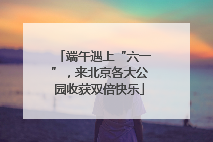端午遇上“六一”，来北京各大公园收获双倍快乐
