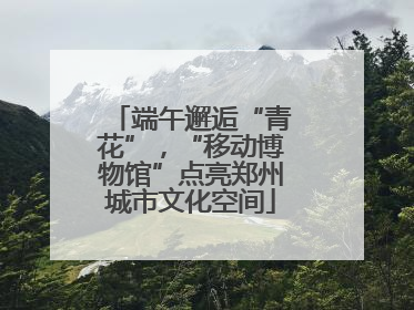 端午邂逅“青花”，“移动博物馆”点亮郑州城市文化空间