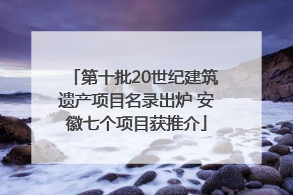 第十批20世纪建筑遗产项目名录出炉 安徽七个项目获推介