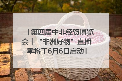 第四届中非经贸博览会丨“非洲好物”直播季将于6月6日启动
