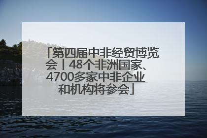 第四届中非经贸博览会丨48个非洲国家、4700多家中非企业和机构将参会