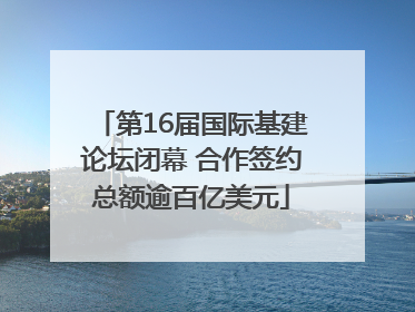 第16届国际基建论坛闭幕 合作签约总额逾百亿美元