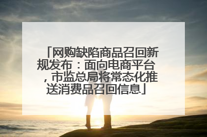 网购缺陷商品召回新规发布：面向电商平台，市监总局将常态化推送消费品召回信息