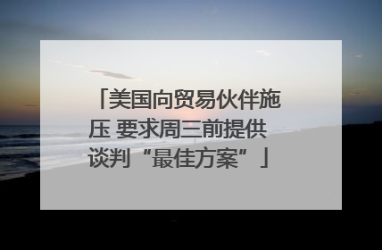 美国向贸易伙伴施压 要求周三前提供谈判“最佳方案”