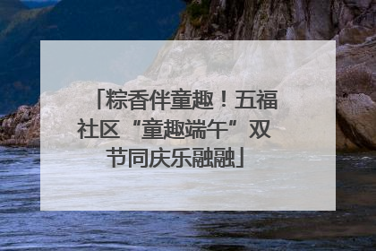 粽香伴童趣！五福社区“童趣端午”双节同庆乐融融