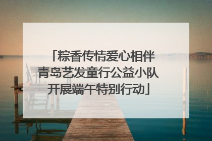 粽香传情爱心相伴 青岛艺发童行公益小队开展端午特别行动