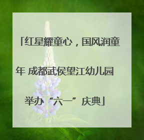 红星耀童心，国风润童年 成都武侯望江幼儿园举办“六一”庆典