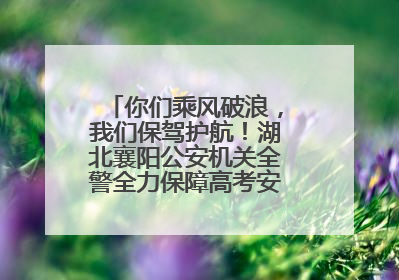 你们乘风破浪，我们保驾护航！湖北襄阳公安机关全警全力保障高考安全顺利举行