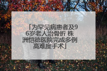 为罕见病患者及96岁老人治骨折 株洲恺德医院完成多例高难度手术