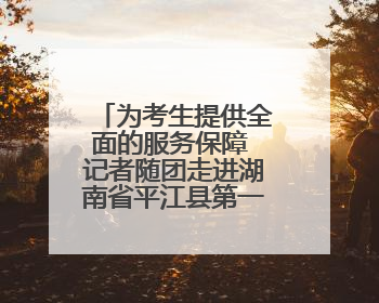 为考生提供全面的服务保障 记者随团走进湖南省平江县第一中学考点