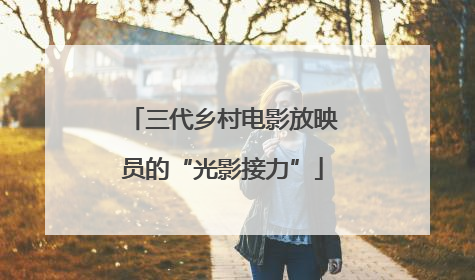 三代乡村电影放映员的“光影接力”