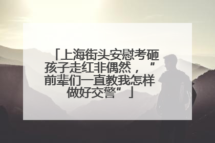 上海街头安慰考砸孩子走红非偶然，“前辈们一直教我怎样做好交警”