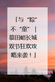与“粽”不“童”｜慕田峪长城双节狂欢攻略来袭！