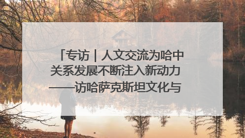 专访｜人文交流为哈中关系发展不断注入新动力——访哈萨克斯坦文化与信息部部长巴拉耶娃