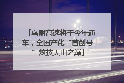 乌尉高速将于今年通车，全国产化“首创号”炫技天山之巅