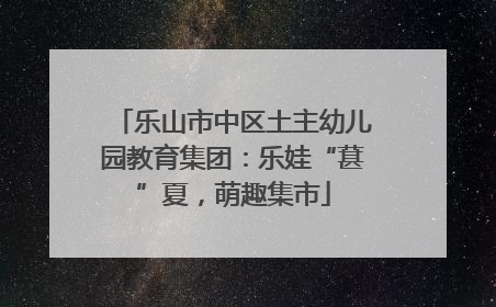 乐山市中区土主幼儿园教育集团：乐娃“葚”夏，萌趣集市