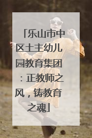 乐山市中区土主幼儿园教育集团：正教师之风，铸教育之魂