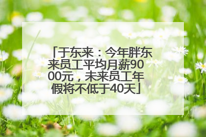 于东来：今年胖东来员工平均月薪9000元，未来员工年假将不低于40天