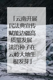 云南开展民法典宣传赋能边疆高质量发展 法治种子在云岭大地生根发芽